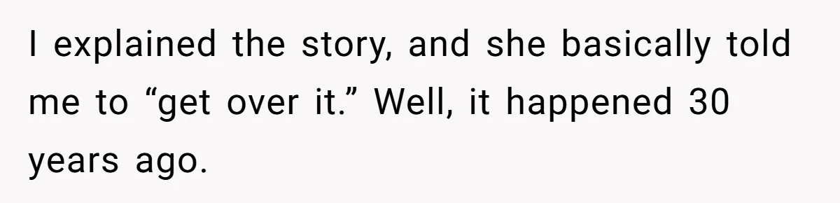 I explained the story, and she basically told me to “get over it.” Well, it happened 30 years ago.