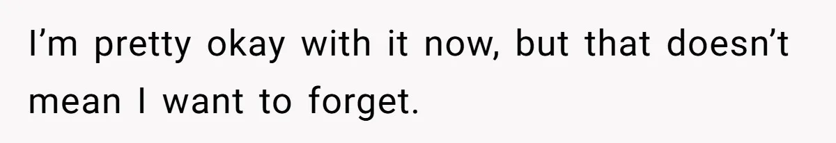 I’m pretty okay with it now, but that doesn’t mean I want to forget.