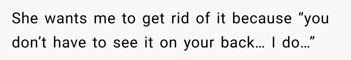 She wants me to get rid of it because “you don’t have to see it on your back… I do…”