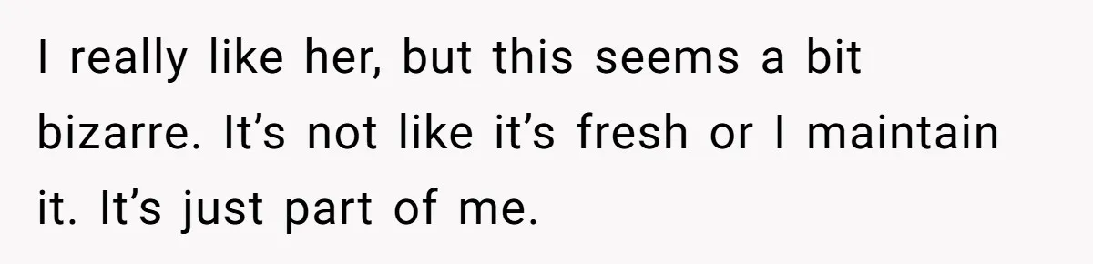 I really like her, but this seems a bit bizarre. It’s not like it’s fresh or I maintain it. It’s just part of me.