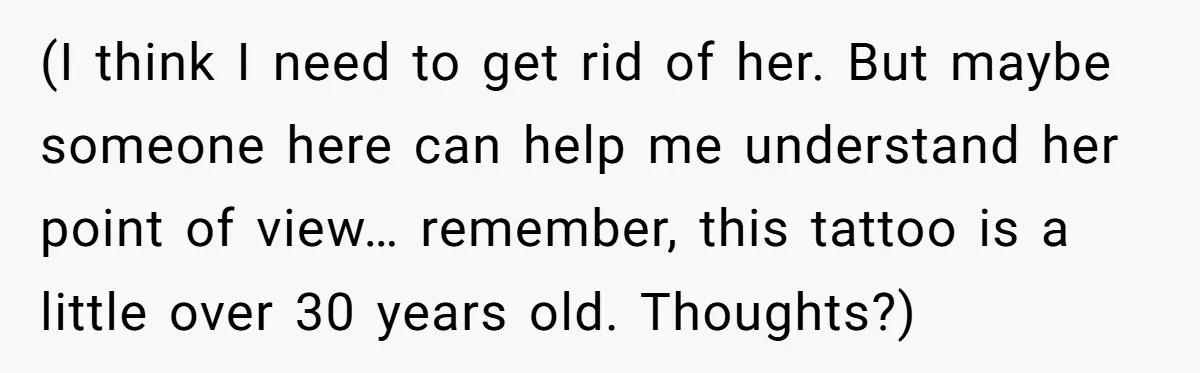 (I think I need to get rid of her. But maybe someone here can help me understand her point of view… remember, this tattoo is a little over 30 years...