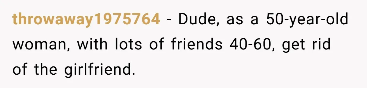 throwaway1975764 − Dude, as a 50-year-old woman, with lots of friends 40-60, get rid of the girlfriend.