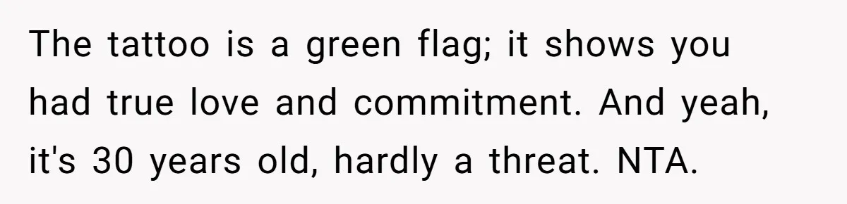 The tattoo is a green flag; it shows you had true love and commitment. And yeah, it's 30 years old, hardly a threat. NTA.