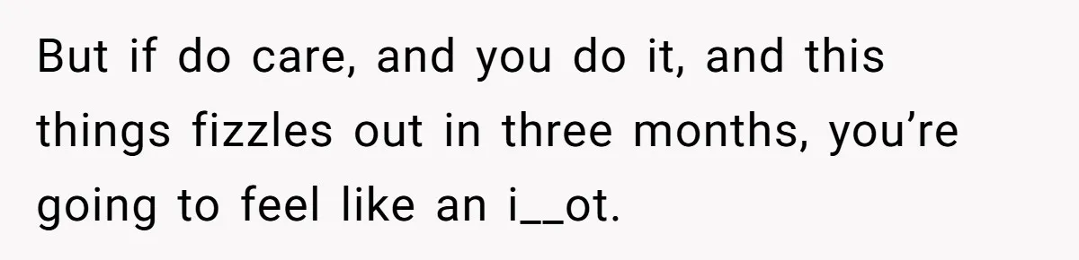 But if do care, and you do it, and this things fizzles out in three months, you’re going to feel like an i__ot.