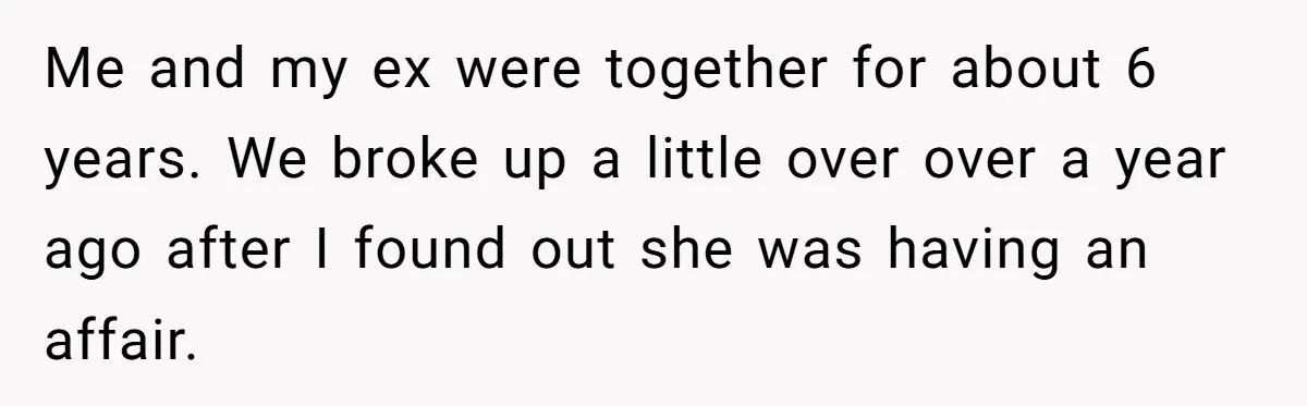 Me and my ex were together for about 6 years. We broke up a little over over a year ago after I found out she was having an affair.