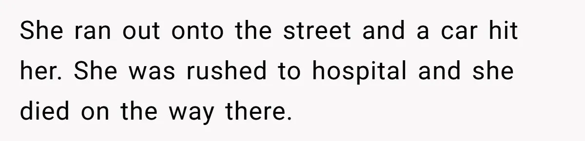She ran out onto the street and a car hit her. She was rushed to hospital and she died on the way there.