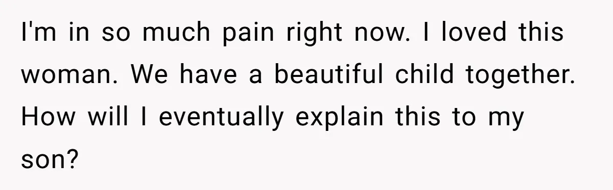 I'm in so much pain right now. I loved this woman. We have a beautiful child together. How will I eventually explain this to my son?