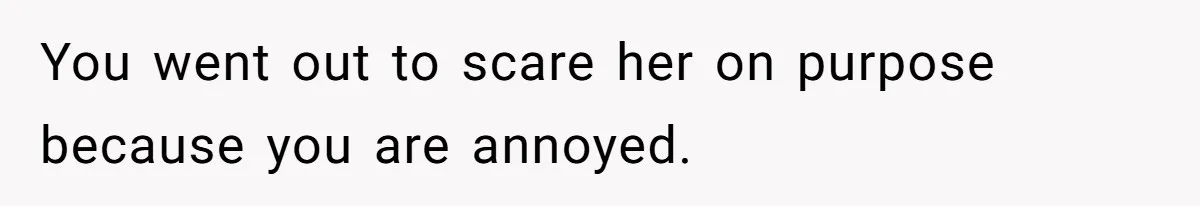 You went out to scare her on purpose because you are annoyed.