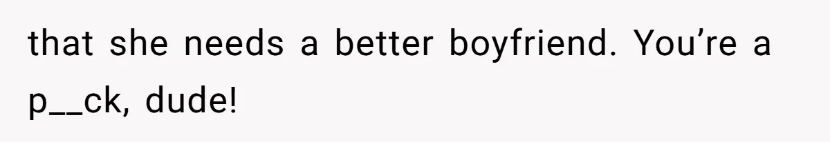 that she needs a better boyfriend. You’re a p__ck, dude!