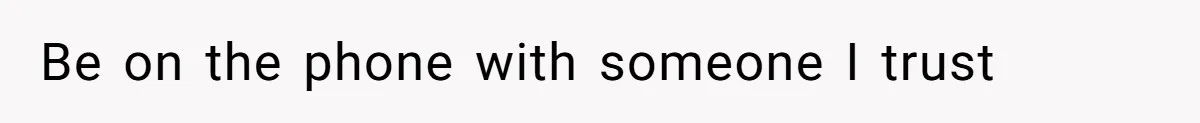 Be on the phone with someone I trust