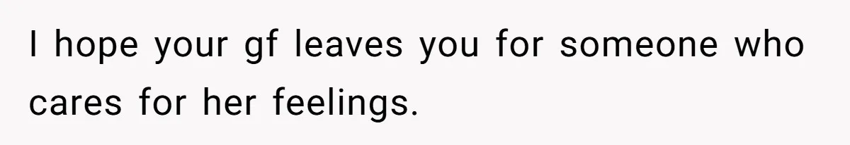 I hope your gf leaves you for someone who cares for her feelings.