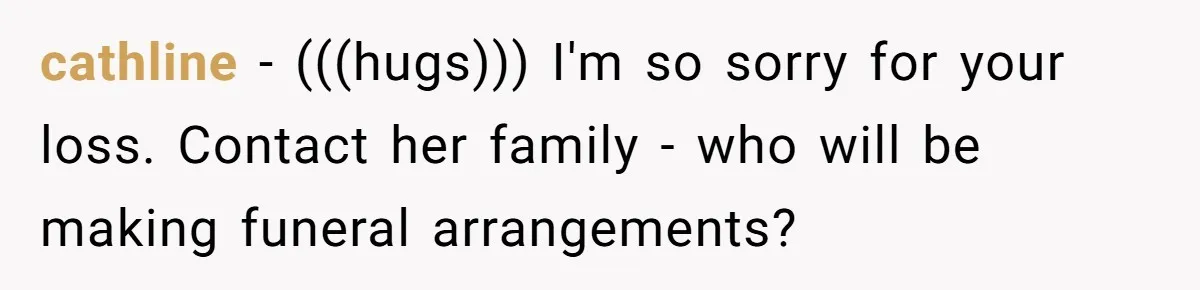 cathline − (((hugs))) I'm so sorry for your loss. Contact her family - who will be making funeral arrangements?