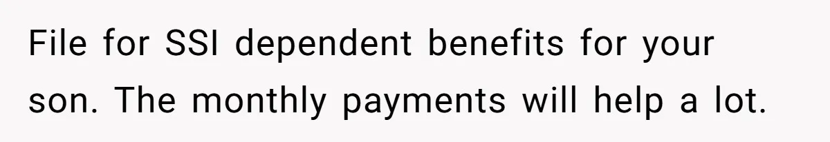 File for SSI dependent benefits for your son. The monthly payments will help a lot.