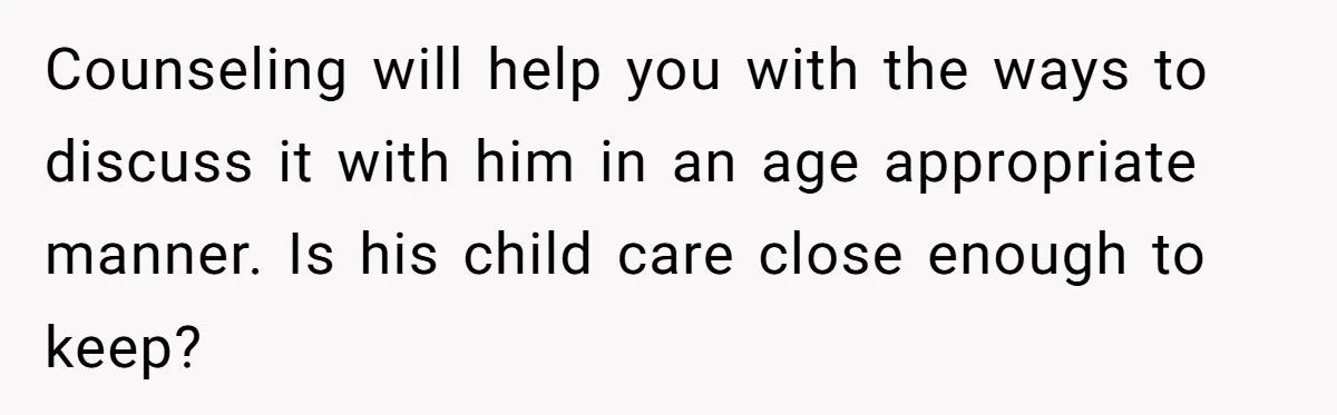 Counseling will help you with the ways to discuss it with him in an age appropriate manner. Is his child care close enough to keep?