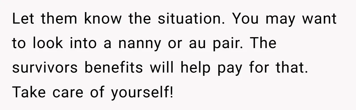 Let them know the situation. You may want to look into a nanny or au pair. The survivors benefits will help pay for that. Take care of yourself!