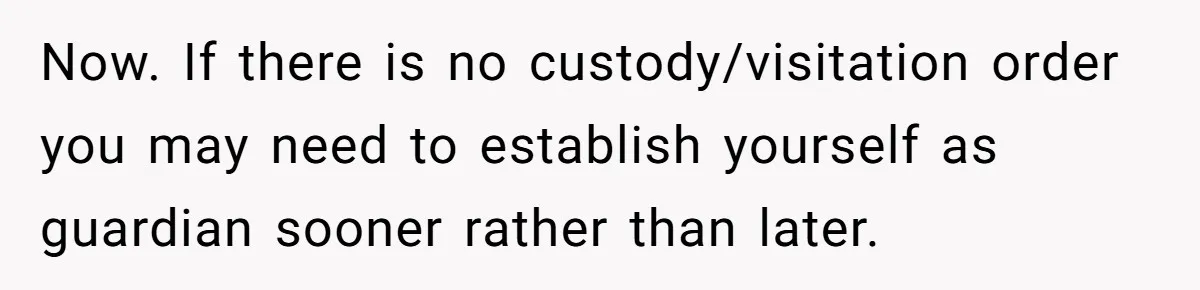 Now. If there is no custody/visitation order you may need to establish yourself as guardian sooner rather than later.
