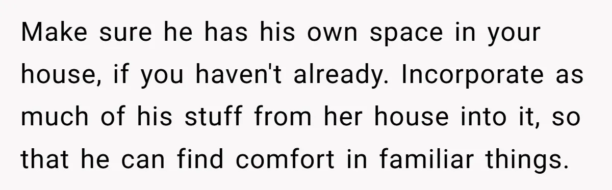 Make sure he has his own space in your house, if you haven't already. Incorporate as much of his stuff from her house into it, so that he can find...