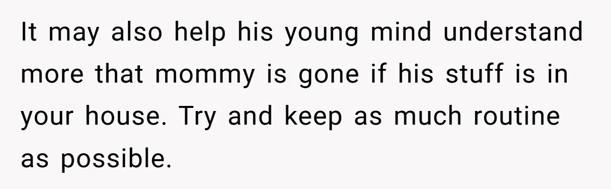 It may also help his young mind understand more that mommy is gone if his stuff is in your house. Try and keep as much routine as possible.