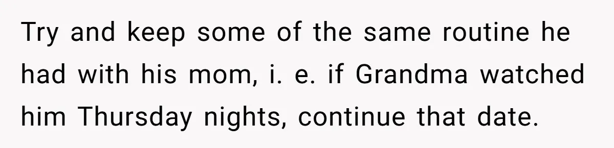 Try and keep some of the same routine he had with his mom, i. e. if Grandma watched him Thursday nights, continue that date.