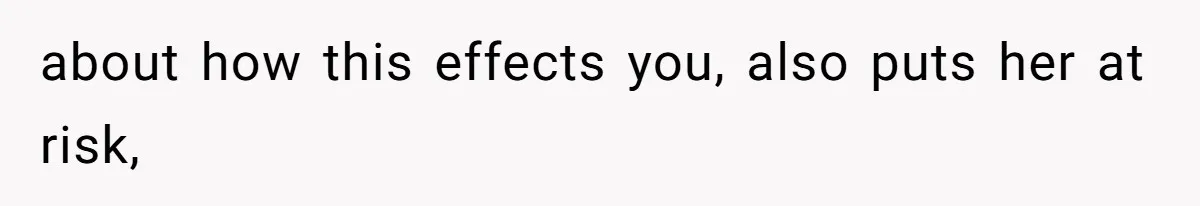 about how this effects you, also puts her at risk,