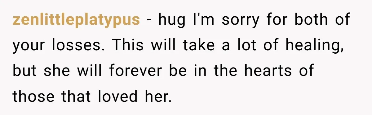 zenlittleplatypus − hug I'm sorry for both of your losses. This will take a lot of healing, but she will forever be in the hearts of those that loved her.