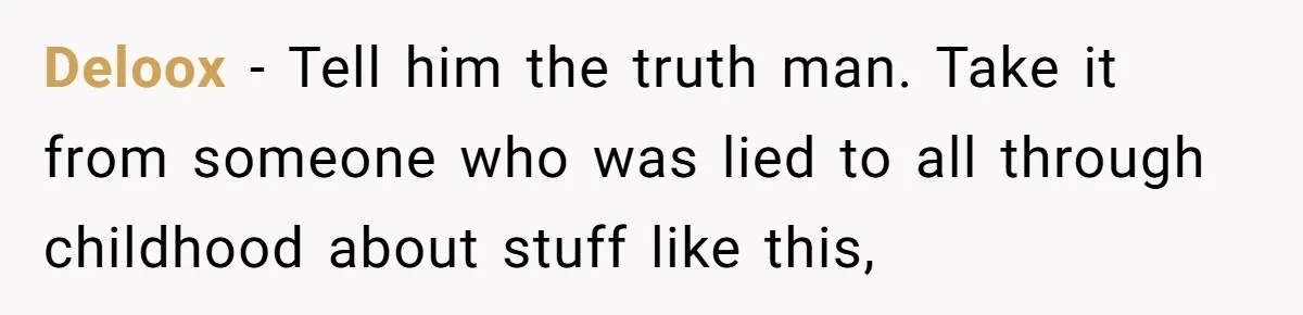 Deloox − Tell him the truth man. Take it from someone who was lied to all through childhood about stuff like this,