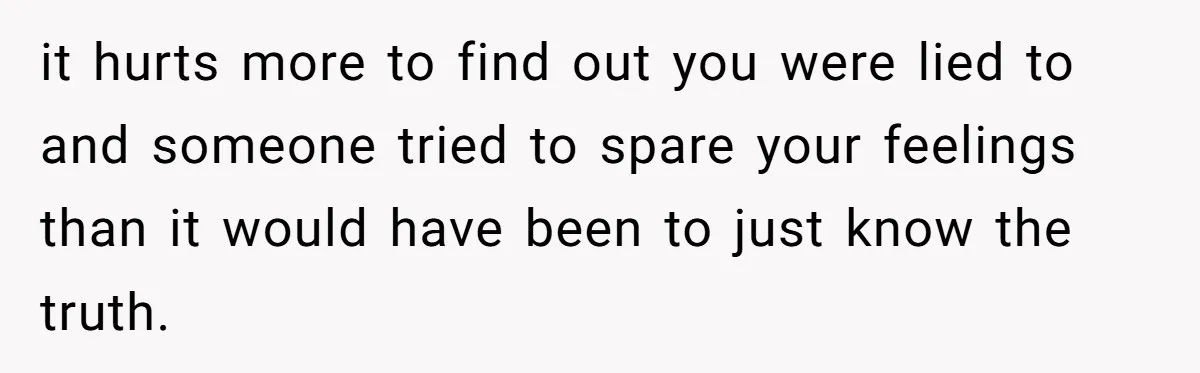 it hurts more to find out you were lied to and someone tried to spare your feelings than it would have been to just know the truth.