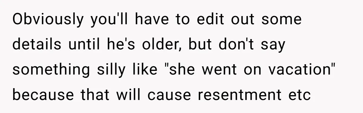 Obviously you'll have to edit out some details until he's older, but don't say something silly like "she went on vacation" because that will cause resentment etc