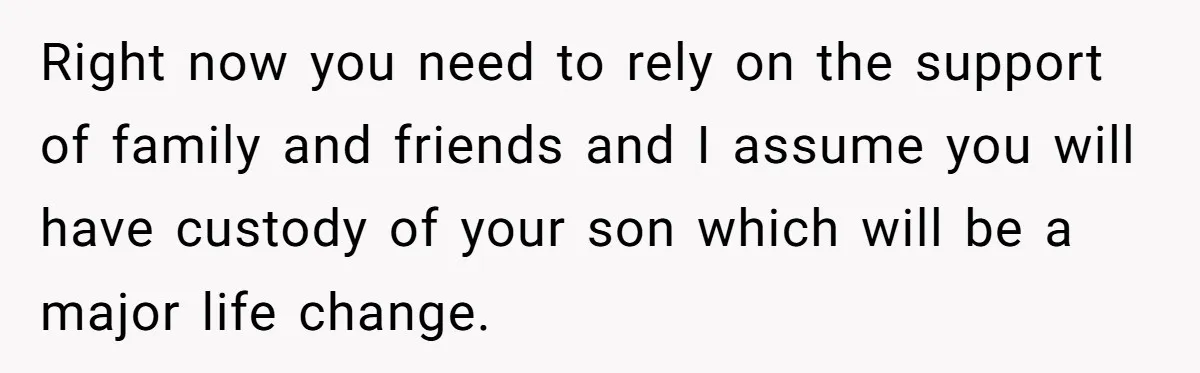 Right now you need to rely on the support of family and friends and I assume you will have custody of your son which will be a major life change.