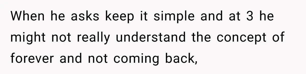 When he asks keep it simple and at 3 he might not really understand the concept of forever and not coming back,