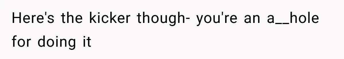 Here's the kicker though- you're an a__hole for doing it