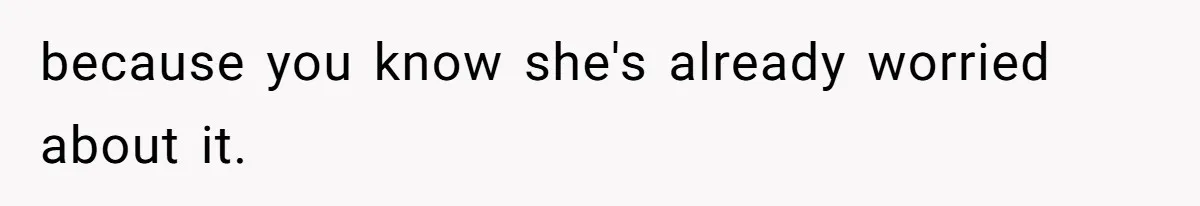 because you know she's already worried about it.