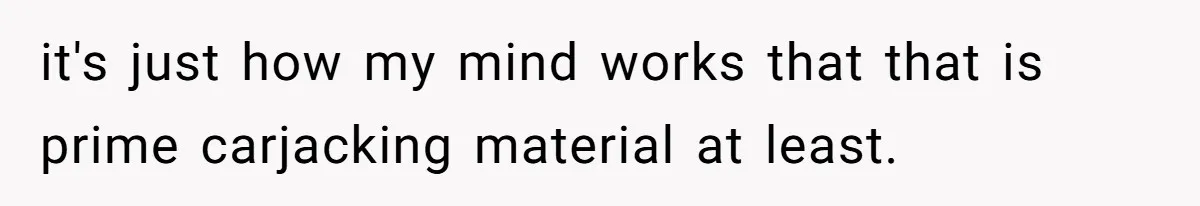it's just how my mind works that that is prime carjacking material at least.