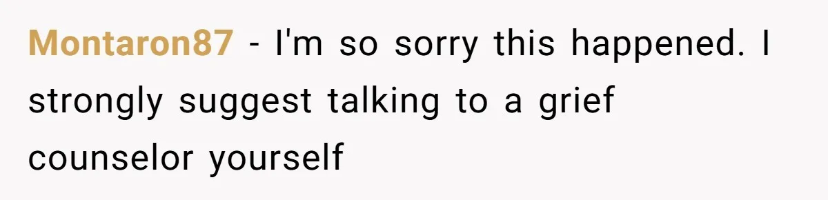 Montaron87 − I'm so sorry this happened. I strongly suggest talking to a grief counselor yourself