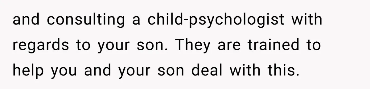 and consulting a child-psychologist with regards to your son. They are trained to help you and your son deal with this.