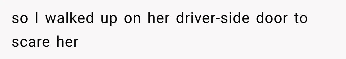 so I walked up on her driver-side door to scare her