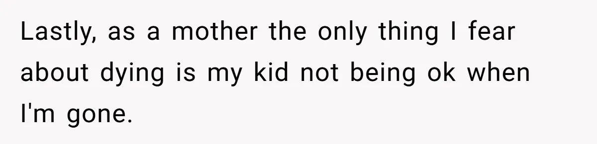 Lastly, as a mother the only thing I fear about dying is my kid not being ok when I'm gone.