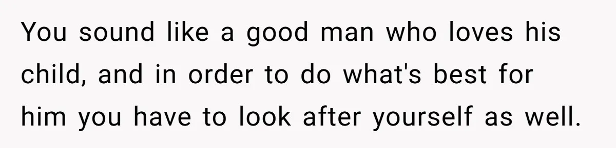 You sound like a good man who loves his child, and in order to do what's best for him you have to look after yourself as well.