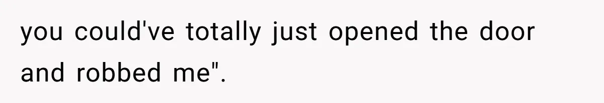 you could've totally just opened the door and robbed me".