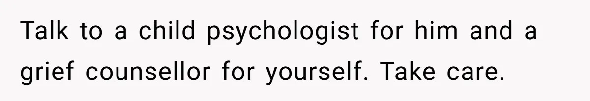 Talk to a child psychologist for him and a grief counsellor for yourself. Take care.