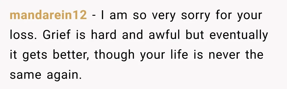 mandarein12 − I am so very sorry for your loss. Grief is hard and awful but eventually it gets better, though your life is never the same again.