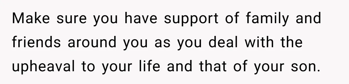 Make sure you have support of family and friends around you as you deal with the upheaval to your life and that of your son.