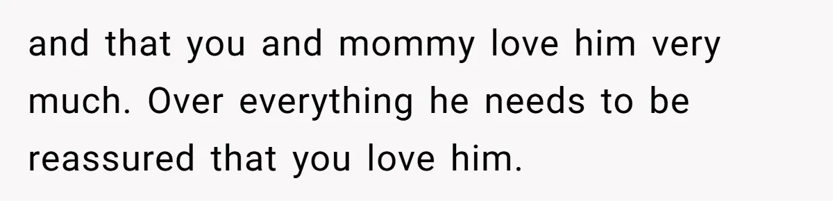 and that you and mommy love him very much. Over everything he needs to be reassured that you love him.