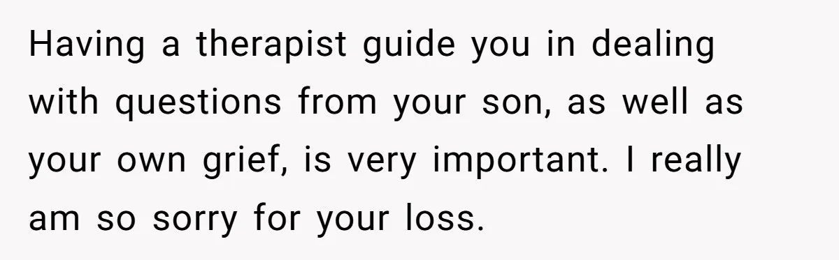 Having a therapist guide you in dealing with questions from your son, as well as your own grief, is very important. I really am so sorry for your loss.