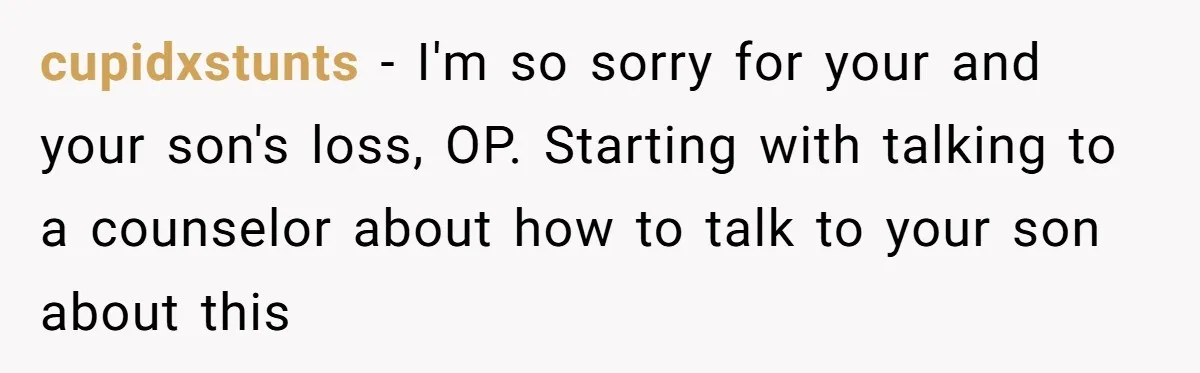 cupidxstunts − I'm so sorry for your and your son's loss, OP. Starting with talking to a counselor about how to talk to your son about this
