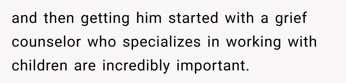 and then getting him started with a grief counselor who specializes in working with children are incredibly important.