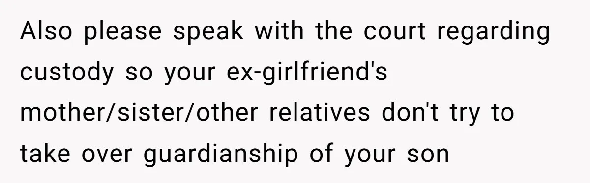 Also please speak with the court regarding custody so your ex-girlfriend's mother/sister/other relatives don't try to take over guardianship of your son