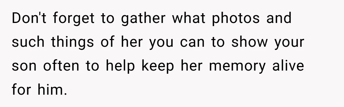 Don't forget to gather what photos and such things of her you can to show your son often to help keep her memory alive for him.