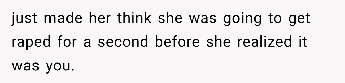 just made her think she was going to get raped for a second before she realized it was you.