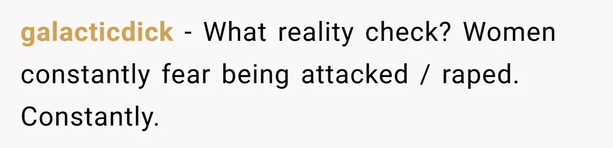 galacticdick − What reality check? Women constantly fear being attacked / raped. Constantly.